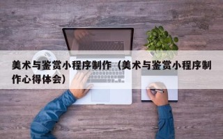 攸县美术与鉴赏小程序制作（美术与鉴赏小程序制作心得体会）