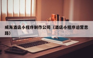攸县威海酒店小程序制作公司（酒店小程序运营思路）